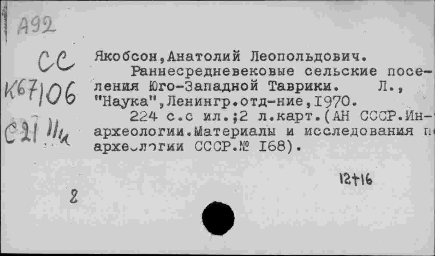 ﻿| ДУХ
ОС fàlOÇ СІІ.^
Якобсон,Анатолий Леопольдович.
Раннесредневековые сельские поселения Юго-Западной Таврики. Л., "Наука",Ленингр.отд-ние,1970.
224 с.с ил.;2 л.карт.(АН СССР.Ин-археологии.Материалы и исследования ги археологии СССР.® 168).
